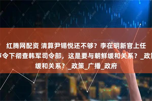 红腾网配资 清算尹锡悦还不够？李在明新官上任三把火，一声令下彻查韩军司令部，这是要与朝鲜缓和关系？_政策_广播_政府
