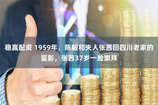 稳赢配资 1959年，陈毅和夫人张茜回四川老家的留影，张茜37岁一脸崇拜