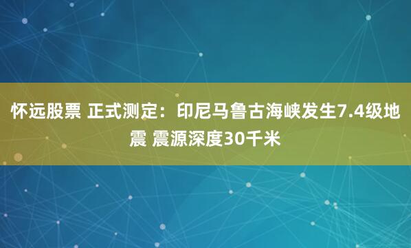 怀远股票 正式测定：印尼马鲁古海峡发生7.4级地震 震源深度30千米