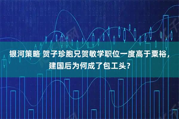 银河策略 贺子珍胞兄贺敏学职位一度高于粟裕，建国后为何成了包工头？