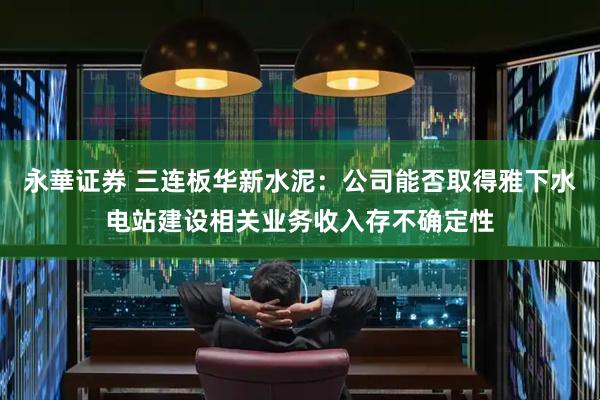 永華证券 三连板华新水泥：公司能否取得雅下水电站建设相关业务收入存不确定性
