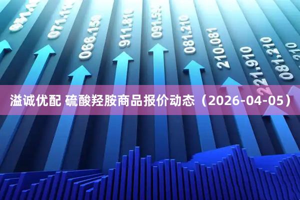 溢诚优配 硫酸羟胺商品报价动态（2026-04-05）