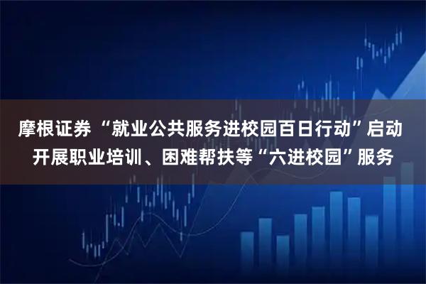 摩根证券 “就业公共服务进校园百日行动”启动 开展职业培训、困难帮扶等“六进校园”服务