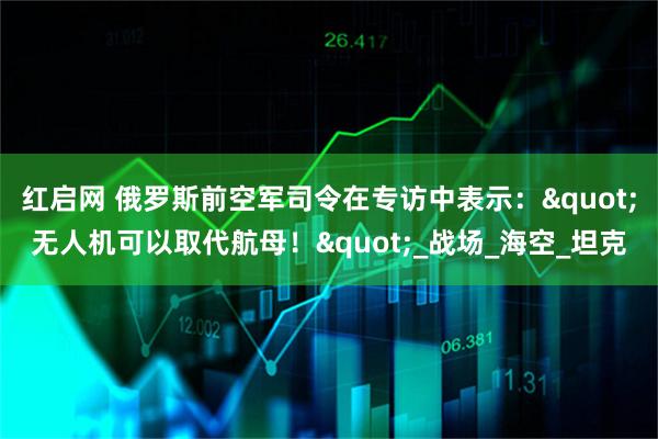 红启网 俄罗斯前空军司令在专访中表示:"无人机可以取代航母!"_战场_海空_坦克