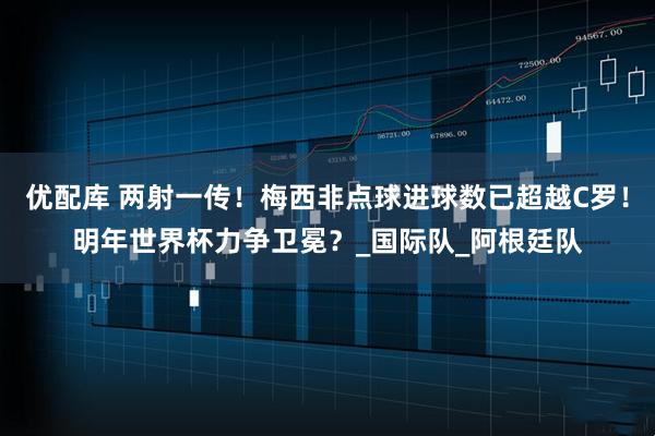 优配库 两射一传！梅西非点球进球数已超越C罗！明年世界杯力争卫冕？_国际队_阿根廷队