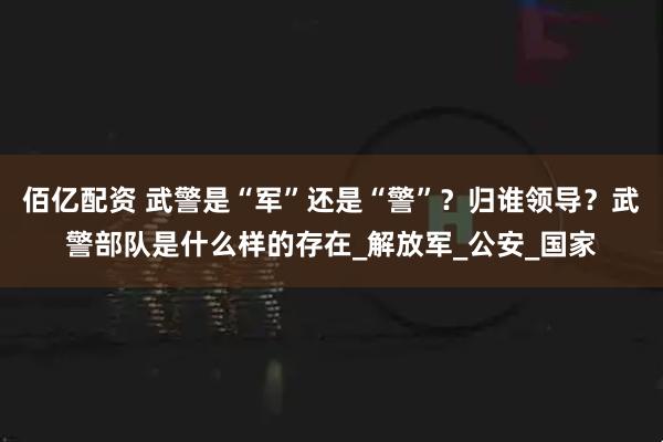 佰亿配资 武警是“军”还是“警”?归谁领导?武警部队是什么样的存在_解放军_公安_国家